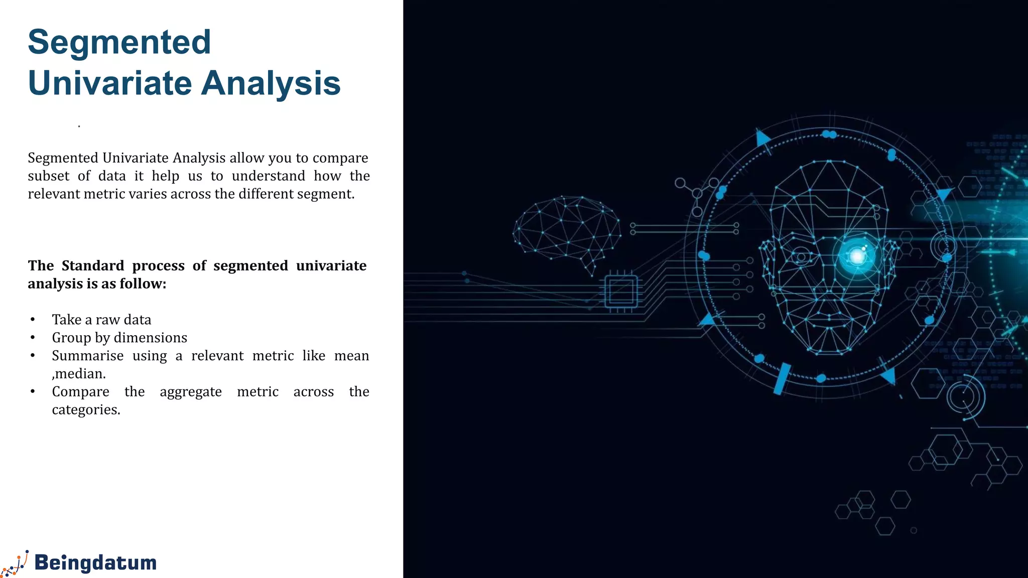 .
Segmented
Univariate Analysis
Segmented Univariate Analysis allow you to compare
subset of data it help us to understand how the
relevant metric varies across the different segment.
The Standard process of segmented univariate
analysis is as follow:
• Take a raw data
• Group by dimensions
• Summarise using a relevant metric like mean
,median.
• Compare the aggregate metric across the
categories.
 