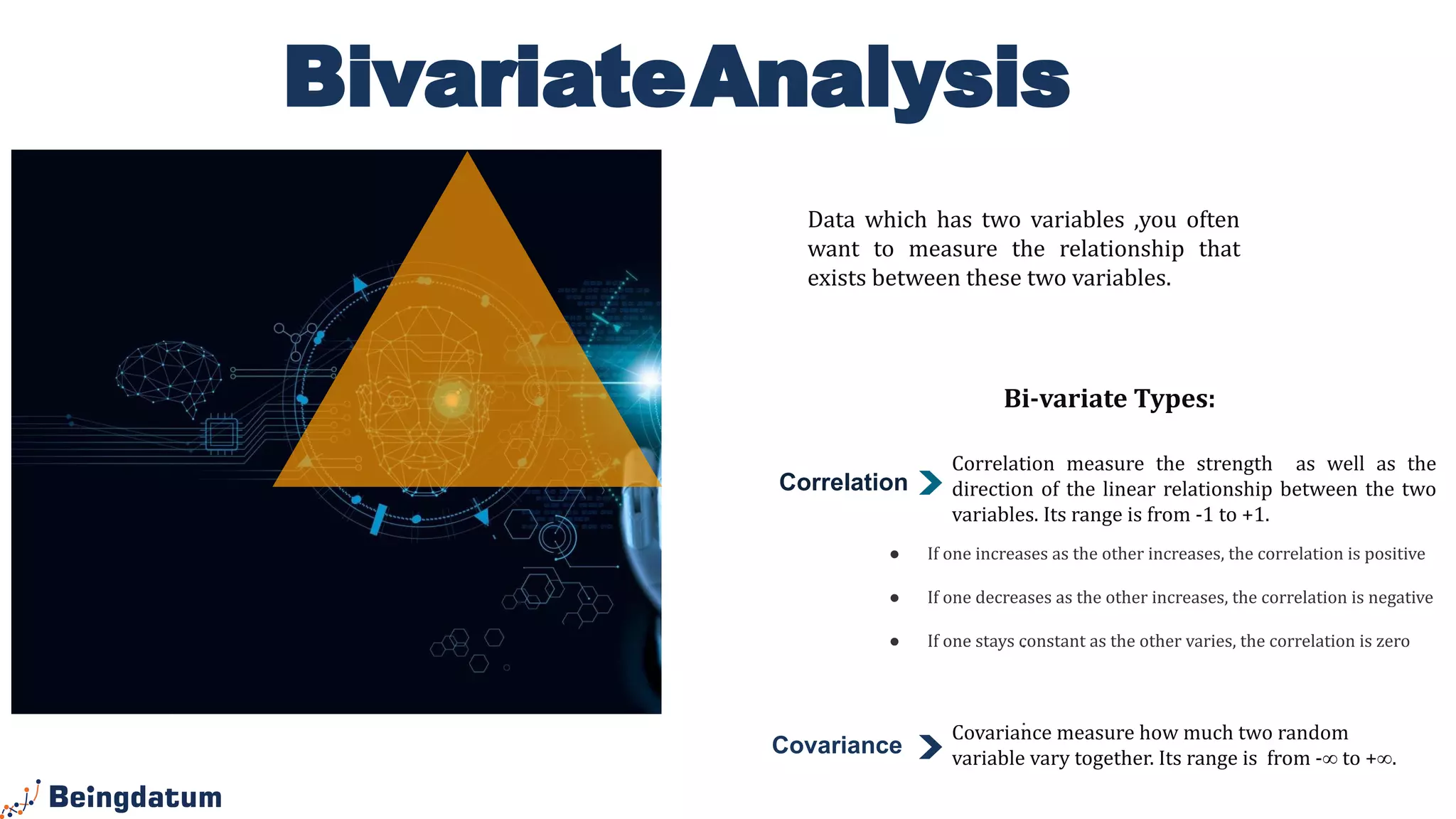 BivariateAnalysis
Correlation
.
.
Data which has two variables ,you often
want to measure the relationship that
exists between these two variables.
Correlation measure the strength as well as the
direction of the linear relationship between the two
variables. Its range is from -1 to +1.
Bi-variate Types:
Covariance measure how much two random
variable vary together. Its range is from -∞ to +∞.
Covariance
● If one increases as the other increases, the correlation is positive
● If one decreases as the other increases, the correlation is negative
● If one stays constant as the other varies, the correlation is zero
 