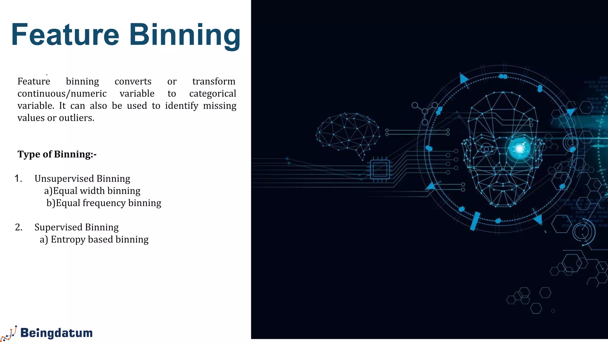 .
Feature Binning
Feature binning converts or transform
continuous/numeric variable to categorical
variable. It can also be used to identify missing
values or outliers.
Type of Binning:-
1. Unsupervised Binning
a)Equal width binning
b)Equal frequency binning
2. Supervised Binning
a) Entropy based binning
 