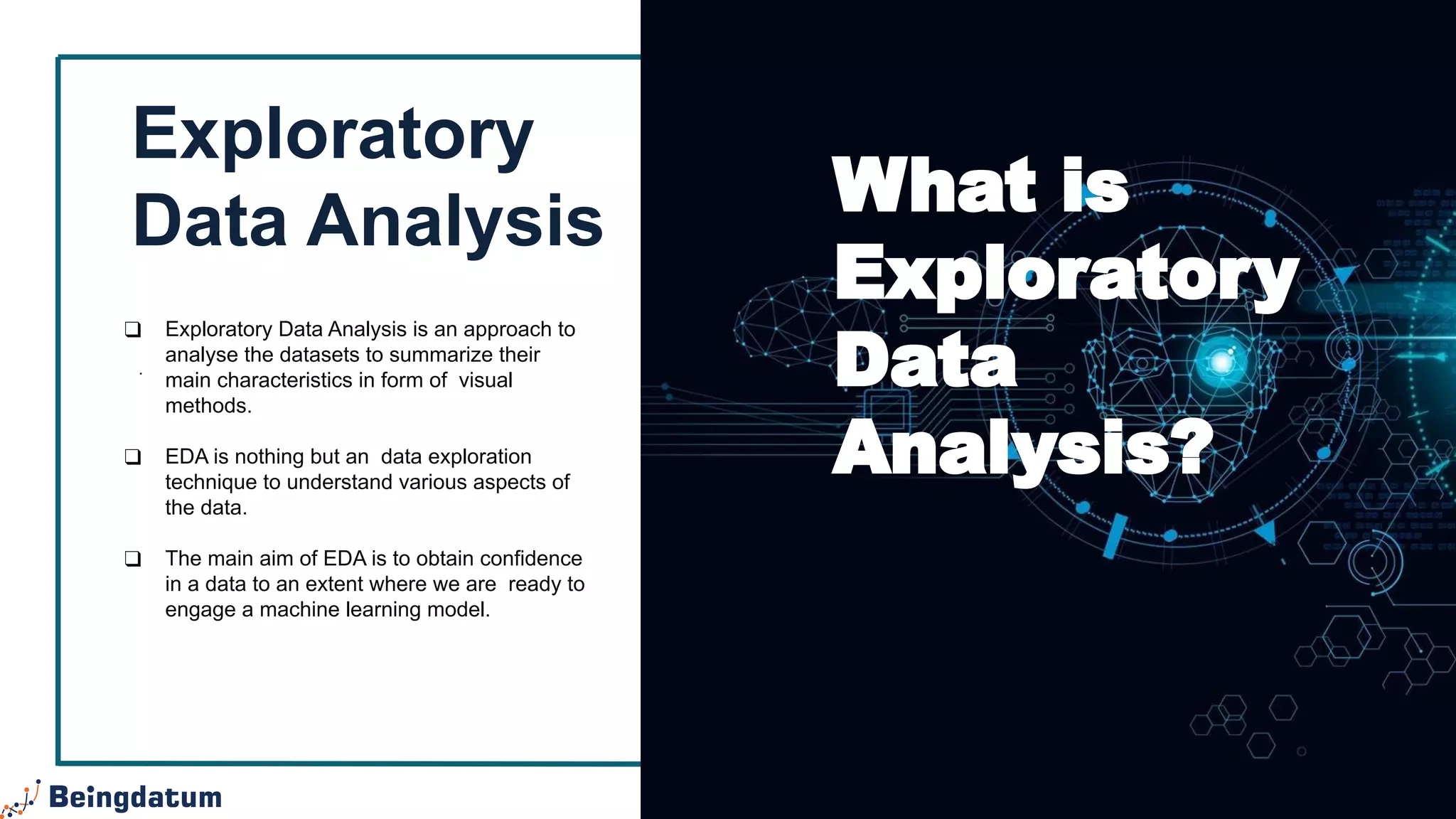 Exploratory
Data Analysis
.
❑ Exploratory Data Analysis is an approach to
analyse the datasets to summarize their
main characteristics in form of visual
methods.
❑ EDA is nothing but an data exploration
technique to understand various aspects of
the data.
❑ The main aim of EDA is to obtain confidence
in a data to an extent where we are ready to
engage a machine learning model.
What is
Exploratory
Data
Analysis?
 