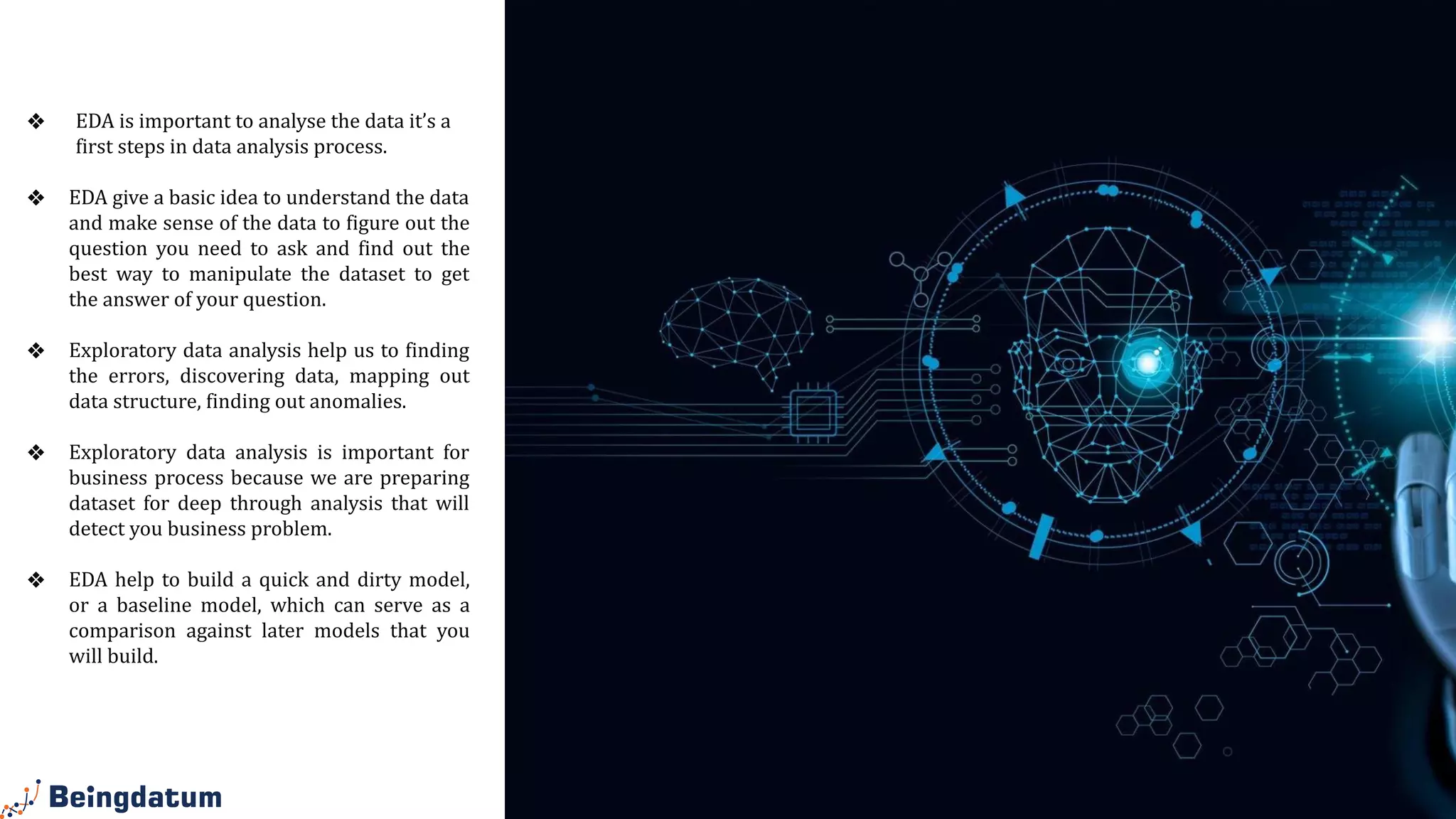 Why EDA is
Important?
❖ EDA is important to analyse the data it’s a
first steps in data analysis process.
❖ EDA give a basic idea to understand the data
and make sense of the data to figure out the
question you need to ask and find out the
best way to manipulate the dataset to get
the answer of your question.
❖ Exploratory data analysis help us to finding
the errors, discovering data, mapping out
data structure, finding out anomalies.
❖ Exploratory data analysis is important for
business process because we are preparing
dataset for deep through analysis that will
detect you business problem.
❖ EDA help to build a quick and dirty model,
or a baseline model, which can serve as a
comparison against later models that you
will build.
 