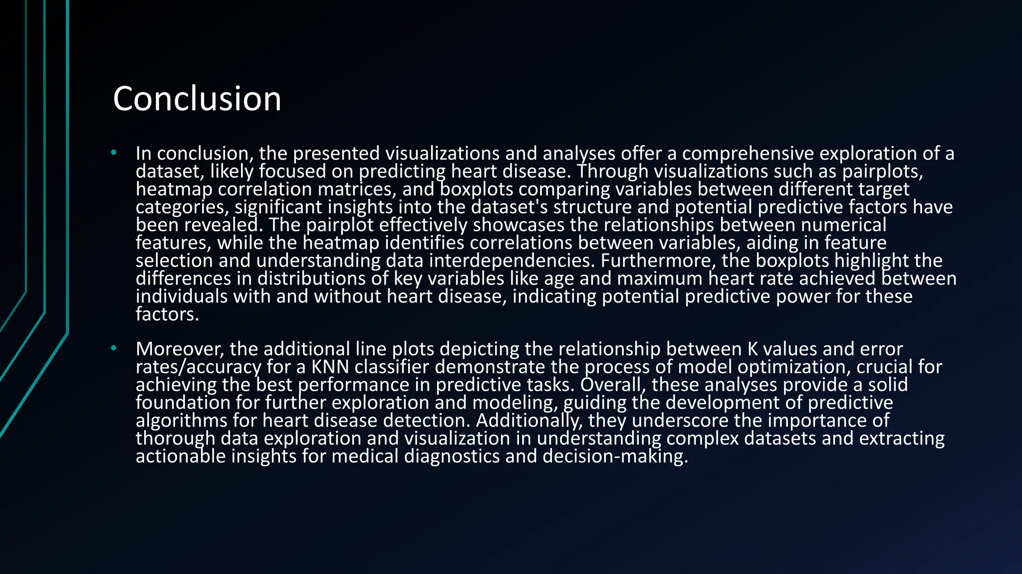 Conclusion
• In conclusion, the presented visualizations and analyses offer a comprehensive exploration of a
dataset, likely focused on predicting heart disease. Through visualizations such as pairplots,
heatmap correlation matrices, and boxplots comparing variables between different target
categories, significant insights into the dataset's structure and potential predictive factors have
been revealed. The pairplot effectively showcases the relationships between numerical
features, while the heatmap identifies correlations between variables, aiding in feature
selection and understanding data interdependencies. Furthermore, the boxplots highlight the
differences in distributions of key variables like age and maximum heart rate achieved between
individuals with and without heart disease, indicating potential predictive power for these
factors.
• Moreover, the additional line plots depicting the relationship between K values and error
rates/accuracy for a KNN classifier demonstrate the process of model optimization, crucial for
achieving the best performance in predictive tasks. Overall, these analyses provide a solid
foundation for further exploration and modeling, guiding the development of predictive
algorithms for heart disease detection. Additionally, they underscore the importance of
thorough data exploration and visualization in understanding complex datasets and extracting
actionable insights for medical diagnostics and decision-making.
 