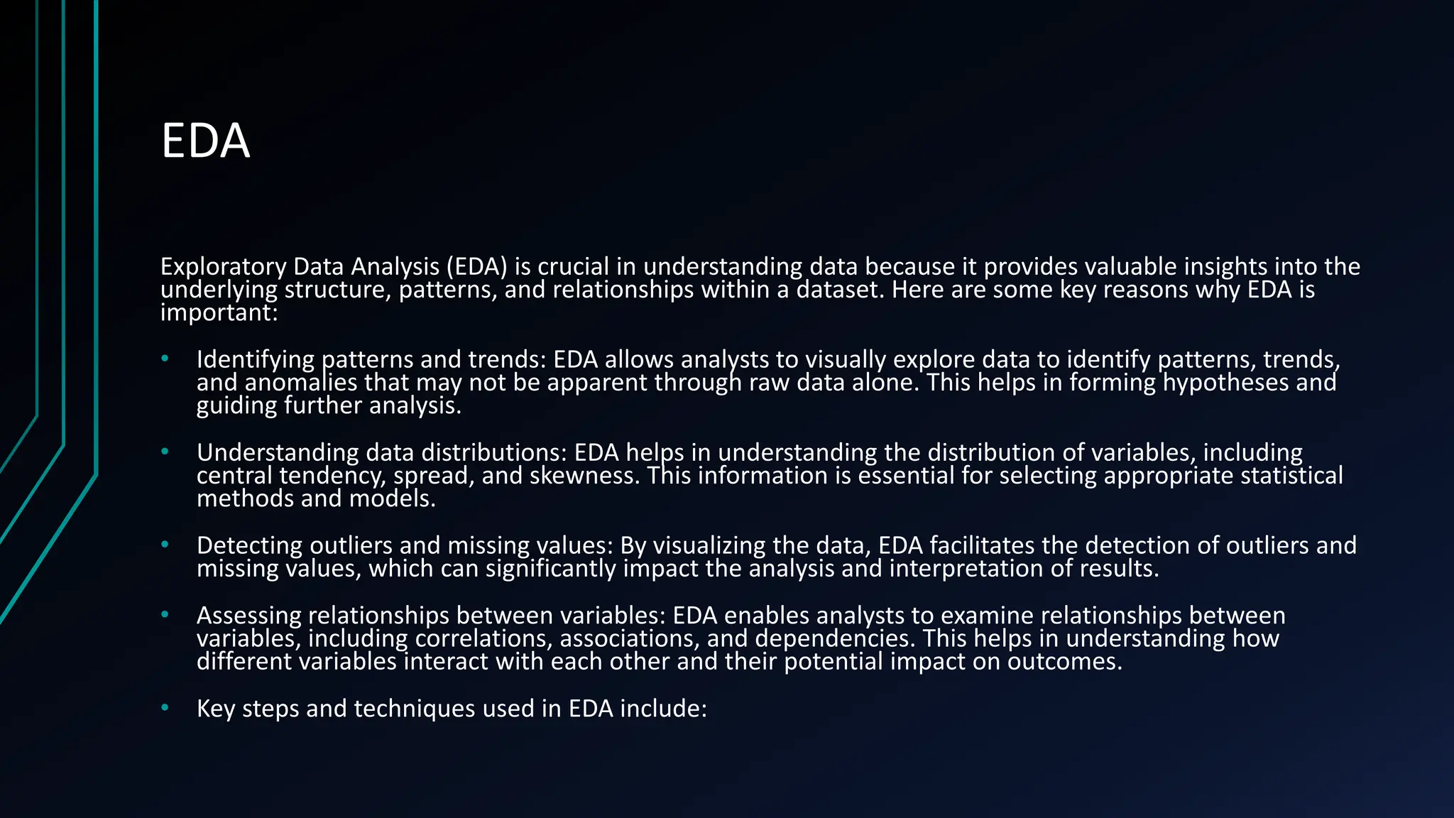 EDA
Exploratory Data Analysis (EDA) is crucial in understanding data because it provides valuable insights into the
underlying structure, patterns, and relationships within a dataset. Here are some key reasons why EDA is
important:
• Identifying patterns and trends: EDA allows analysts to visually explore data to identify patterns, trends,
and anomalies that may not be apparent through raw data alone. This helps in forming hypotheses and
guiding further analysis.
• Understanding data distributions: EDA helps in understanding the distribution of variables, including
central tendency, spread, and skewness. This information is essential for selecting appropriate statistical
methods and models.
• Detecting outliers and missing values: By visualizing the data, EDA facilitates the detection of outliers and
missing values, which can significantly impact the analysis and interpretation of results.
• Assessing relationships between variables: EDA enables analysts to examine relationships between
variables, including correlations, associations, and dependencies. This helps in understanding how
different variables interact with each other and their potential impact on outcomes.
• Key steps and techniques used in EDA include:
 