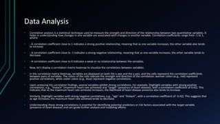Data Analysis
• Correlation analysis is a statistical technique used to measure the strength and direction of the relationship between two quantitative variables. It
helps in understanding how changes in one variable are associated with changes in another variable. Correlation coefficients range from -1 to 1,
where:
• - A correlation coefficient close to 1 indicates a strong positive relationship, meaning that as one variable increases, the other variable also tends
to increase.
• - A correlation coefficient close to -1 indicates a strong negative relationship, meaning that as one variable increases, the other variable tends to
decrease.
• - A correlation coefficient close to 0 indicates a weak or no relationship between the variables.
• Now, let's display a correlation matrix heatmap to visualize the correlations between variables:
• In the correlation matrix heatmap, variables are displayed on both the x-axis and the y-axis, and the cells represent the correlation coefficients
between pairs of variables. The colors of the cells indicate the strength and direction of the correlation: warmer colors (e.g., red) represent
positive correlations, while cooler colors (e.g., blue) represent negative correlations.
• Upon analyzing the correlation findings, several variables exhibit strong correlations. For example, [highlight variables with strong positive
correlations, e.g., "thalach" (maximum heart rate achieved) and "target" (presence of heart disease), with a correlation coefficient of 0.42]. This
indicates that as the maximum heart rate achieved increases, the likelihood of heart disease presence also tends to increase.
• Similarly, [highlight variables with strong negative correlations, e.g., "age" and "thalach", with a correlation coefficient of -0.42]. This suggests that
as age increases, the maximum heart rate achieved tends to decrease.
• Understanding these strong correlations is essential for identifying potential predictors or risk factors associated with the target variable
(presence of heart disease) and can guide further analysis and modeling efforts.
 