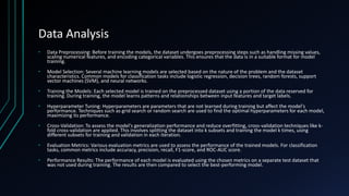 Data Analysis
• Data Preprocessing: Before training the models, the dataset undergoes preprocessing steps such as handling missing values,
scaling numerical features, and encoding categorical variables. This ensures that the data is in a suitable format for model
training.
• Model Selection: Several machine learning models are selected based on the nature of the problem and the dataset
characteristics. Common models for classification tasks include logistic regression, decision trees, random forests, support
vector machines (SVM), and neural networks.
• Training the Models: Each selected model is trained on the preprocessed dataset using a portion of the data reserved for
training. During training, the model learns patterns and relationships between input features and target labels.
• Hyperparameter Tuning: Hyperparameters are parameters that are not learned during training but affect the model's
performance. Techniques such as grid search or random search are used to find the optimal hyperparameters for each model,
maximizing its performance.
• Cross-Validation: To assess the model's generalization performance and reduce overfitting, cross-validation techniques like k-
fold cross-validation are applied. This involves splitting the dataset into k subsets and training the model k times, using
different subsets for training and validation in each iteration.
• Evaluation Metrics: Various evaluation metrics are used to assess the performance of the trained models. For classification
tasks, common metrics include accuracy, precision, recall, F1-score, and ROC-AUC score.
• Performance Results: The performance of each model is evaluated using the chosen metrics on a separate test dataset that
was not used during training. The results are then compared to select the best-performing model.
 