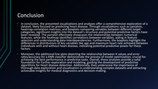Conclusion
• In conclusion, the presented visualizations and analyses offer a comprehensive exploration of a
dataset, likely focused on predicting heart disease. Through visualizations such as pairplots,
heatmap correlation matrices, and boxplots comparing variables between different target
categories, significant insights into the dataset's structure and potential predictive factors have
been revealed. The pairplot effectively showcases the relationships between numerical
features, while the heatmap identifies correlations between variables, aiding in feature
selection and understanding data interdependencies. Furthermore, the boxplots highlight the
differences in distributions of key variables like age and maximum heart rate achieved between
individuals with and without heart disease, indicating potential predictive power for these
factors.
• Moreover, the additional line plots depicting the relationship between K values and error
rates/accuracy for a KNN classifier demonstrate the process of model optimization, crucial for
achieving the best performance in predictive tasks. Overall, these analyses provide a solid
foundation for further exploration and modeling, guiding the development of predictive
algorithms for heart disease detection. Additionally, they underscore the importance of
thorough data exploration and visualization in understanding complex datasets and extracting
actionable insights for medical diagnostics and decision-making.
 