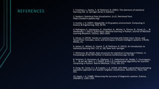 REFERENCES 1. Friedman, J., Hastie, T., & Tibshirani, R. (2001). The elements of statistical
learning (Vol. 1). Springer series in statistics.
2. Seaborn: Statistical Data Visualization. (n.d.). Retrieved from
https://seaborn.pydata.org/
3. Hunter, J. D. (2007). Matplotlib: A 2D graphics environment. Computing in
Science & Engineering, 9(3), 90-95.
4. Pedregosa, F., Varoquaux, G., Gramfort, A., Michel, V., Thirion, B., Grisel, O., ... &
Vanderplas, J. (2011). Scikit-learn: Machine learning in Python. Journal of Machine
Learning Research, 12(Oct), 2825-2830.
5. Géron, A. (2019). Hands-on machine learning with Scikit-Learn, Keras, and
TensorFlow: Concepts, tools, and techniques to build intelligent systems. O'Reilly
Media, Inc.
6. James, G., Witten, D., Hastie, T., & Tibshirani, R. (2013). An introduction to
statistical learning (Vol. 112, p. 18). New York: springer.
7. McKinney, W. (2010). Data structures for statistical computing in Python. In
Proceedings of the 9th Python in Science Conference (pp. 51-56).
8. Virtanen, P., Gommers, R., Oliphant, T. E., Haberland, M., Reddy, T., Cournapeau,
D., ... & van der Walt, S. J. (2020). SciPy 1.0: fundamental algorithms for scientific
computing in Python. Nature Methods, 17(3), 261-272.
9. Dong, W., Carey, V. J., & Cupples, L. A. (2018). GEE-KNN: a generalized estimating
equations approach to k nearest neighbor classification. Biometrics, 74(2), 542-
551.
10. Swets, J. A. (1988). Measuring the accuracy of diagnostic systems. Science,
240(4857), 1285-1293.
 