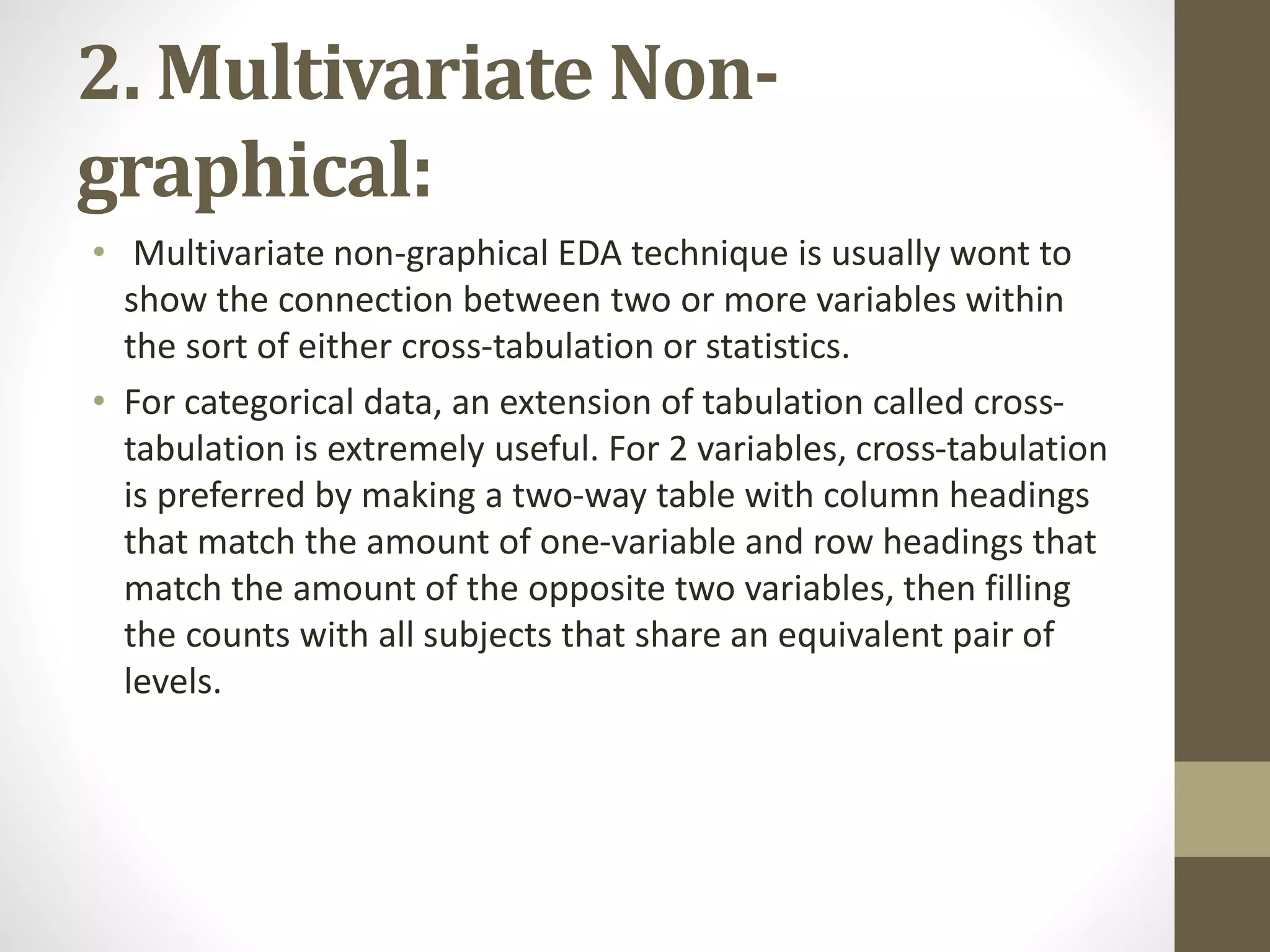 2. Multivariate Non-
graphical:
• Multivariate non-graphical EDA technique is usually wont to
show the connection between two or more variables within
the sort of either cross-tabulation or statistics.
• For categorical data, an extension of tabulation called cross-
tabulation is extremely useful. For 2 variables, cross-tabulation
is preferred by making a two-way table with column headings
that match the amount of one-variable and row headings that
match the amount of the opposite two variables, then filling
the counts with all subjects that share an equivalent pair of
levels.
 