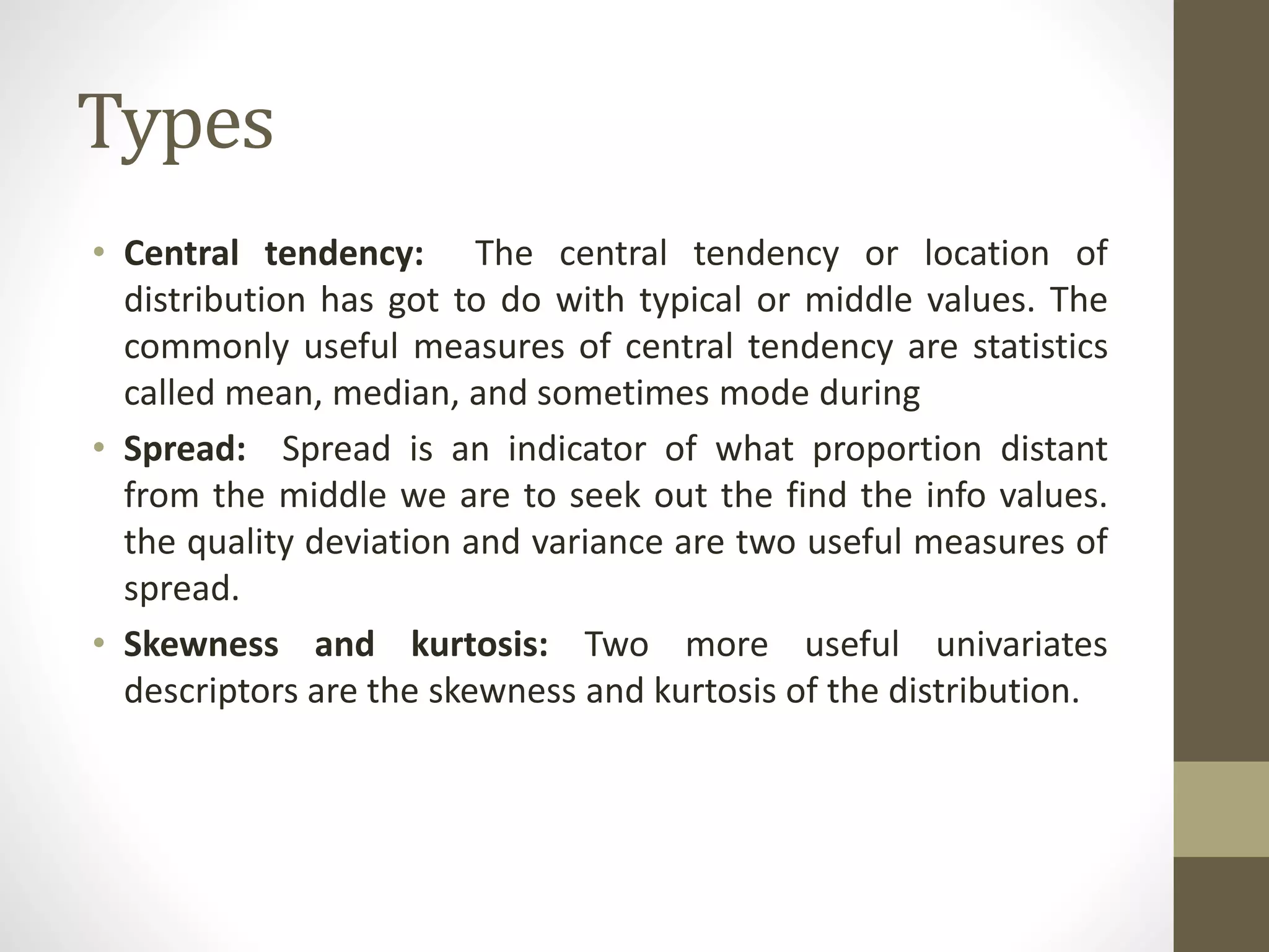 Types
• Central tendency: The central tendency or location of
distribution has got to do with typical or middle values. The
commonly useful measures of central tendency are statistics
called mean, median, and sometimes mode during
• Spread: Spread is an indicator of what proportion distant
from the middle we are to seek out the find the info values.
the quality deviation and variance are two useful measures of
spread.
• Skewness and kurtosis: Two more useful univariates
descriptors are the skewness and kurtosis of the distribution.
 