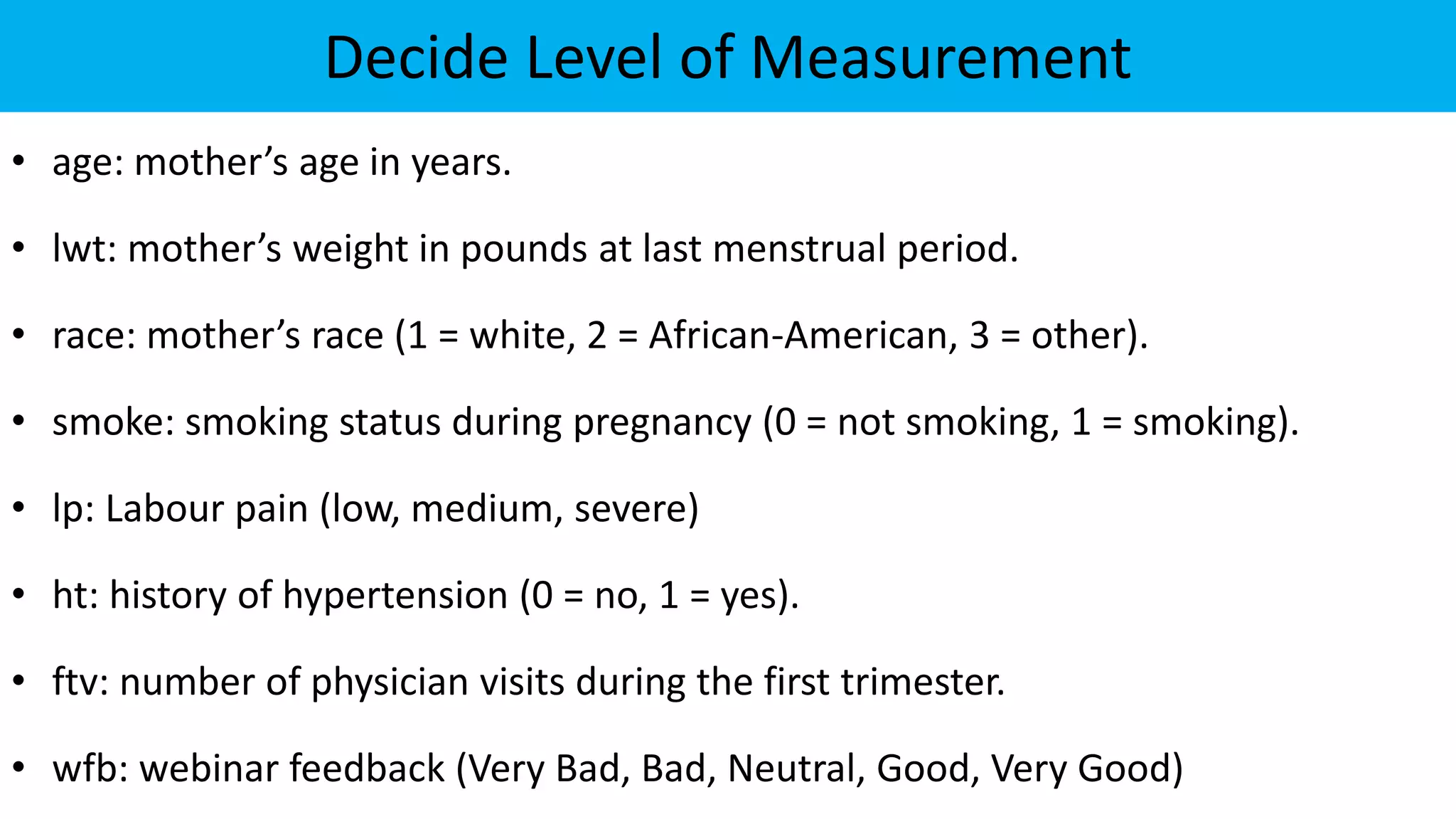 Decide Level of Measurement
• age: mother’s age in years.
• lwt: mother’s weight in pounds at last menstrual period.
• race: mother’s race (1 = white, 2 = African-American, 3 = other).
• smoke: smoking status during pregnancy (0 = not smoking, 1 = smoking).
• lp: Labour pain (low, medium, severe)
• ht: history of hypertension (0 = no, 1 = yes).
• ftv: number of physician visits during the first trimester.
• wfb: webinar feedback (Very Bad, Bad, Neutral, Good, Very Good)
 