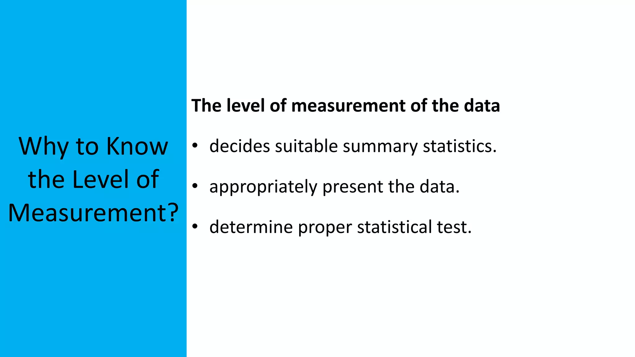 Why to Know
the Level of
Measurement?
The level of measurement of the data
• decides suitable summary statistics.
• appropriately present the data.
• determine proper statistical test.
 