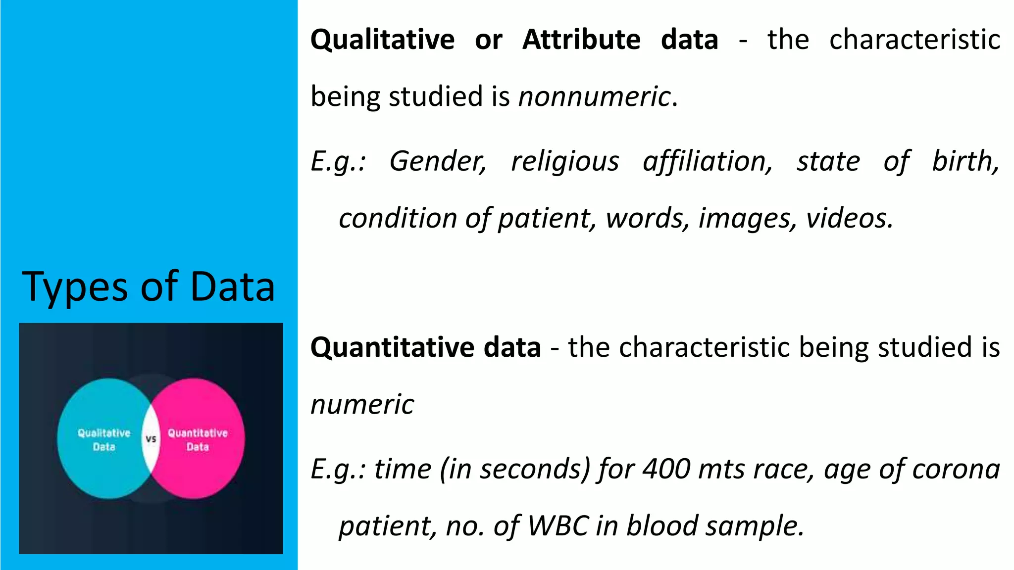 Types of Data
Qualitative or Attribute data - the characteristic
being studied is nonnumeric.
E.g.: Gender, religious affiliation, state of birth,
condition of patient, words, images, videos.
Quantitative data - the characteristic being studied is
numeric
E.g.: time (in seconds) for 400 mts race, age of corona
patient, no. of WBC in blood sample.
 