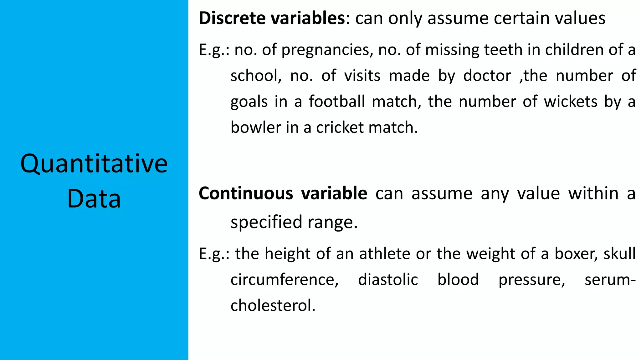 Quantitative
Data
Discrete variables: can only assume certain values
E.g.: no. of pregnancies, no. of missing teeth in children of a
school, no. of visits made by doctor ,the number of
goals in a football match, the number of wickets by a
bowler in a cricket match.
Continuous variable can assume any value within a
specified range.
E.g.: the height of an athlete or the weight of a boxer, skull
circumference, diastolic blood pressure, serum-
cholesterol.
 