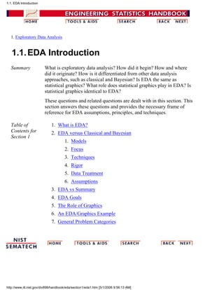 1. Exploratory Data Analysis
1.1.EDA Introduction
Summary What is exploratory data analysis? How did it begin? How and where
did it originate? How is it differentiated from other data analysis
approaches, such as classical and Bayesian? Is EDA the same as
statistical graphics? What role does statistical graphics play in EDA? Is
statistical graphics identical to EDA?
These questions and related questions are dealt with in this section. This
section answers these questions and provides the necessary frame of
reference for EDA assumptions, principles, and techniques.
Table of
Contents for
Section 1
What is EDA?1.
EDA versus Classical and Bayesian
Models1.
Focus2.
Techniques3.
Rigor4.
Data Treatment5.
Assumptions6.
2.
EDA vs Summary3.
EDA Goals4.
The Role of Graphics5.
An EDA/Graphics Example6.
General Problem Categories7.
1.1. EDA Introduction
http://www.itl.nist.gov/div898/handbook/eda/section1/eda1.htm [5/1/2006 9:56:13 AM]
 