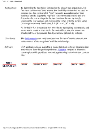 Best Settings To determine the best factor settings for the already-run experiment, we
first must define what "best" means. For the Eddy current data set used to
generate this dex contour plot, "best" means to maximize (rather than
minimize or hit a target) the response. Hence from the contour plot we
determine the best settings for the two dominant factors by simply
scanning the four vertices and choosing the vertex with the largest value
(= average response). In this case, it is (X1 = +1, X2 = +1).
As for factor X3, the contour plot provides no best setting information, and
so we would resort to other tools: the main effects plot, the interaction
effects matrix, or the ordered data to determine optimal X3 settings.
Case Study The Eddy current case study demonstrates the use of the dex contour plot
in the context of the analysis of a full factorial design.
Software DEX contour plots are available in many statistical software programs that
analyze data from designed experiments. Dataplot supports a linear dex
contour plot and it provides a macro for generating a quadratic dex contour
plot.
1.3.3.10.1. DEX Contour Plot
http://www.itl.nist.gov/div898/handbook/eda/section3/eda33a1.htm (4 of 4) [5/1/2006 9:56:35 AM]
 