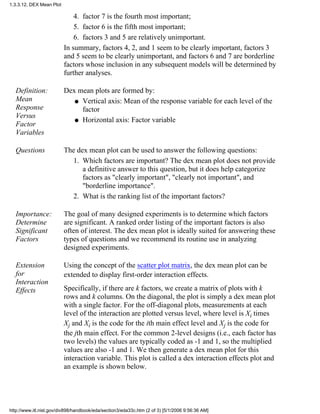factor 7 is the fourth most important;4.
factor 6 is the fifth most important;5.
factors 3 and 5 are relatively unimportant.6.
In summary, factors 4, 2, and 1 seem to be clearly important, factors 3
and 5 seem to be clearly unimportant, and factors 6 and 7 are borderline
factors whose inclusion in any subsequent models will be determined by
further analyses.
Definition:
Mean
Response
Versus
Factor
Variables
Dex mean plots are formed by:
Vertical axis: Mean of the response variable for each level of the
factor
q
Horizontal axis: Factor variableq
Questions The dex mean plot can be used to answer the following questions:
Which factors are important? The dex mean plot does not provide
a definitive answer to this question, but it does help categorize
factors as "clearly important", "clearly not important", and
"borderline importance".
1.
What is the ranking list of the important factors?2.
Importance:
Determine
Significant
Factors
The goal of many designed experiments is to determine which factors
are significant. A ranked order listing of the important factors is also
often of interest. The dex mean plot is ideally suited for answering these
types of questions and we recommend its routine use in analyzing
designed experiments.
Extension
for
Interaction
Effects
Using the concept of the scatter plot matrix, the dex mean plot can be
extended to display first-order interaction effects.
Specifically, if there are k factors, we create a matrix of plots with k
rows and k columns. On the diagonal, the plot is simply a dex mean plot
with a single factor. For the off-diagonal plots, measurements at each
level of the interaction are plotted versus level, where level is Xi times
Xj and Xi is the code for the ith main effect level and Xj is the code for
the jth main effect. For the common 2-level designs (i.e., each factor has
two levels) the values are typically coded as -1 and 1, so the multiplied
values are also -1 and 1. We then generate a dex mean plot for this
interaction variable. This plot is called a dex interaction effects plot and
an example is shown below.
1.3.3.12. DEX Mean Plot
http://www.itl.nist.gov/div898/handbook/eda/section3/eda33c.htm (2 of 3) [5/1/2006 9:56:36 AM]
 