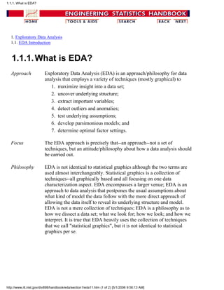1. Exploratory Data Analysis
1.1. EDA Introduction
1.1.1.What is EDA?
Approach Exploratory Data Analysis (EDA) is an approach/philosophy for data
analysis that employs a variety of techniques (mostly graphical) to
maximize insight into a data set;1.
uncover underlying structure;2.
extract important variables;3.
detect outliers and anomalies;4.
test underlying assumptions;5.
develop parsimonious models; and6.
determine optimal factor settings.7.
Focus The EDA approach is precisely that--an approach--not a set of
techniques, but an attitude/philosophy about how a data analysis should
be carried out.
Philosophy EDA is not identical to statistical graphics although the two terms are
used almost interchangeably. Statistical graphics is a collection of
techniques--all graphically based and all focusing on one data
characterization aspect. EDA encompasses a larger venue; EDA is an
approach to data analysis that postpones the usual assumptions about
what kind of model the data follow with the more direct approach of
allowing the data itself to reveal its underlying structure and model.
EDA is not a mere collection of techniques; EDA is a philosophy as to
how we dissect a data set; what we look for; how we look; and how we
interpret. It is true that EDA heavily uses the collection of techniques
that we call "statistical graphics", but it is not identical to statistical
graphics per se.
1.1.1. What is EDA?
http://www.itl.nist.gov/div898/handbook/eda/section1/eda11.htm (1 of 2) [5/1/2006 9:56:13 AM]
 