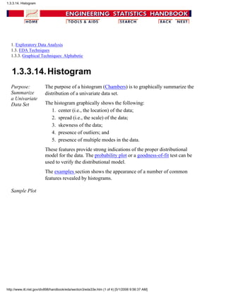 1. Exploratory Data Analysis
1.3. EDA Techniques
1.3.3. Graphical Techniques: Alphabetic
1.3.3.14.Histogram
Purpose:
Summarize
a Univariate
Data Set
The purpose of a histogram (Chambers) is to graphically summarize the
distribution of a univariate data set.
The histogram graphically shows the following:
center (i.e., the location) of the data;1.
spread (i.e., the scale) of the data;2.
skewness of the data;3.
presence of outliers; and4.
presence of multiple modes in the data.5.
These features provide strong indications of the proper distributional
model for the data. The probability plot or a goodness-of-fit test can be
used to verify the distributional model.
The examples section shows the appearance of a number of common
features revealed by histograms.
Sample Plot
1.3.3.14. Histogram
http://www.itl.nist.gov/div898/handbook/eda/section3/eda33e.htm (1 of 4) [5/1/2006 9:56:37 AM]
 