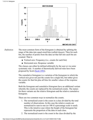 Definition The most common form of the histogram is obtained by splitting the
range of the data into equal-sized bins (called classes). Then for each
bin, the number of points from the data set that fall into each bin are
counted. That is
Vertical axis: Frequency (i.e., counts for each bin)q
Horizontal axis: Response variableq
The classes can either be defined arbitrarily by the user or via some
systematic rule. A number of theoretically derived rules have been
proposed by Scott (Scott 1992).
The cumulative histogram is a variation of the histogram in which the
vertical axis gives not just the counts for a single bin, but rather gives
the counts for that bin plus all bins for smaller values of the response
variable.
Both the histogram and cumulative histogram have an additional variant
whereby the counts are replaced by the normalized counts. The names
for these variants are the relative histogram and the relative cumulative
histogram.
There are two common ways to normalize the counts.
The normalized count is the count in a class divided by the total
number of observations. In this case the relative counts are
normalized to sum to one (or 100 if a percentage scale is used).
This is the intuitive case where the height of the histogram bar
represents the proportion of the data in each class.
1.
The normalized count is the count in the class divided by the2.
1.3.3.14. Histogram
http://www.itl.nist.gov/div898/handbook/eda/section3/eda33e.htm (2 of 4) [5/1/2006 9:56:37 AM]
 
