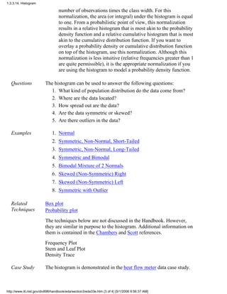 number of observations times the class width. For this
normalization, the area (or integral) under the histogram is equal
to one. From a probabilistic point of view, this normalization
results in a relative histogram that is most akin to the probability
density function and a relative cumulative histogram that is most
akin to the cumulative distribution function. If you want to
overlay a probability density or cumulative distribution function
on top of the histogram, use this normalization. Although this
normalization is less intuitive (relative frequencies greater than 1
are quite permissible), it is the appropriate normalization if you
are using the histogram to model a probability density function.
Questions The histogram can be used to answer the following questions:
What kind of population distribution do the data come from?1.
Where are the data located?2.
How spread out are the data?3.
Are the data symmetric or skewed?4.
Are there outliers in the data?5.
Examples Normal1.
Symmetric, Non-Normal, Short-Tailed2.
Symmetric, Non-Normal, Long-Tailed3.
Symmetric and Bimodal4.
Bimodal Mixture of 2 Normals5.
Skewed (Non-Symmetric) Right6.
Skewed (Non-Symmetric) Left7.
Symmetric with Outlier8.
Related
Techniques
Box plot
Probability plot
The techniques below are not discussed in the Handbook. However,
they are similar in purpose to the histogram. Additional information on
them is contained in the Chambers and Scott references.
Frequency Plot
Stem and Leaf Plot
Density Trace
Case Study The histogram is demonstrated in the heat flow meter data case study.
1.3.3.14. Histogram
http://www.itl.nist.gov/div898/handbook/eda/section3/eda33e.htm (3 of 4) [5/1/2006 9:56:37 AM]
 