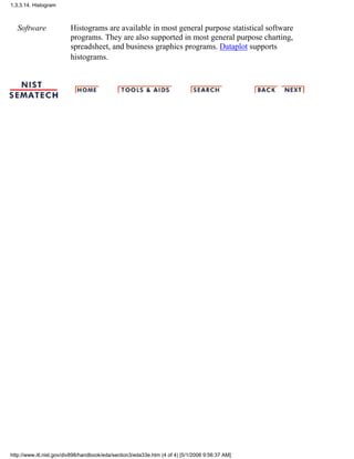 Software Histograms are available in most general purpose statistical software
programs. They are also supported in most general purpose charting,
spreadsheet, and business graphics programs. Dataplot supports
histograms.
1.3.3.14. Histogram
http://www.itl.nist.gov/div898/handbook/eda/section3/eda33e.htm (4 of 4) [5/1/2006 9:56:37 AM]
 