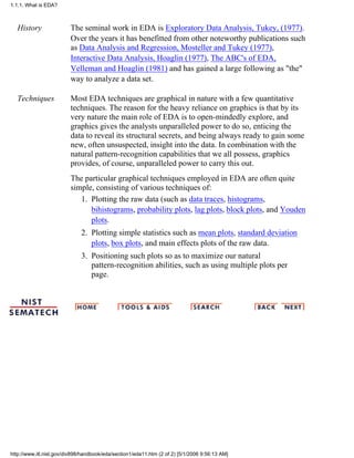History The seminal work in EDA is Exploratory Data Analysis, Tukey, (1977).
Over the years it has benefitted from other noteworthy publications such
as Data Analysis and Regression, Mosteller and Tukey (1977),
Interactive Data Analysis, Hoaglin (1977), The ABC's of EDA,
Velleman and Hoaglin (1981) and has gained a large following as "the"
way to analyze a data set.
Techniques Most EDA techniques are graphical in nature with a few quantitative
techniques. The reason for the heavy reliance on graphics is that by its
very nature the main role of EDA is to open-mindedly explore, and
graphics gives the analysts unparalleled power to do so, enticing the
data to reveal its structural secrets, and being always ready to gain some
new, often unsuspected, insight into the data. In combination with the
natural pattern-recognition capabilities that we all possess, graphics
provides, of course, unparalleled power to carry this out.
The particular graphical techniques employed in EDA are often quite
simple, consisting of various techniques of:
Plotting the raw data (such as data traces, histograms,
bihistograms, probability plots, lag plots, block plots, and Youden
plots.
1.
Plotting simple statistics such as mean plots, standard deviation
plots, box plots, and main effects plots of the raw data.
2.
Positioning such plots so as to maximize our natural
pattern-recognition abilities, such as using multiple plots per
page.
3.
1.1.1. What is EDA?
http://www.itl.nist.gov/div898/handbook/eda/section1/eda11.htm (2 of 2) [5/1/2006 9:56:13 AM]
 