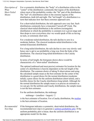 Description of
What
Short-Tailed
Means
For a symmetric distribution, the "body" of a distribution refers to the
"center" of the distribution--commonly that region of the distribution
where most of the probability resides--the "fat" part of the distribution.
The "tail" of a distribution refers to the extreme regions of the
distribution--both left and right. The "tail length" of a distribution is a
term that indicates how fast these extremes approach zero.
For a short-tailed distribution, the tails approach zero very fast. Such
distributions commonly have a truncated ("sawed-off") look. The
classical short-tailed distribution is the uniform (rectangular)
distribution in which the probability is constant over a given range and
then drops to zero everywhere else--we would speak of this as having
no tails, or extremely short tails.
For a moderate-tailed distribution, the tails decline to zero in a
moderate fashion. The classical moderate-tailed distribution is the
normal (Gaussian) distribution.
For a long-tailed distribution, the tails decline to zero very slowly--and
hence one is apt to see probability a long way from the body of the
distribution. The classical long-tailed distribution is the Cauchy
distribution.
In terms of tail length, the histogram shown above would be
characteristic of a "short-tailed" distribution.
The optimal (unbiased and most precise) estimator for location for the
center of a distribution is heavily dependent on the tail length of the
distribution. The common choice of taking N observations and using
the calculated sample mean as the best estimate for the center of the
distribution is a good choice for the normal distribution (moderate
tailed), a poor choice for the uniform distribution (short tailed), and a
horrible choice for the Cauchy distribution (long tailed). Although for
the normal distribution the sample mean is as precise an estimator as
we can get, for the uniform and Cauchy distributions, the sample mean
is not the best estimator.
For the uniform distribution, the midrange
midrange = (smallest + largest) / 2
is the best estimator of location. For a Cauchy distribution, the median
is the best estimator of location.
Recommended
Next Step
If the histogram indicates a symmetric, short-tailed distribution, the
recommended next step is to generate a uniform probability plot. If the
uniform probability plot is linear, then the uniform distribution is an
appropriate model for the data.
1.3.3.14.2. Histogram Interpretation: Symmetric, Non-Normal, Short-Tailed
http://www.itl.nist.gov/div898/handbook/eda/section3/eda33e2.htm (2 of 3) [5/1/2006 9:56:37 AM]
 