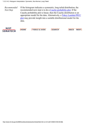 Recommended
Next Step
If the histogram indicates a symmetric, long tailed distribution, the
recommended next step is to do a Cauchy probability plot. If the
Cauchy probability plot is linear, then the Cauchy distribution is an
appropriate model for the data. Alternatively, a Tukey Lambda PPCC
plot may provide insight into a suitable distributional model for the
data.
1.3.3.14.3. Histogram Interpretation: Symmetric, Non-Normal, Long-Tailed
http://www.itl.nist.gov/div898/handbook/eda/section3/eda33e3.htm (2 of 2) [5/1/2006 9:56:38 AM]
 