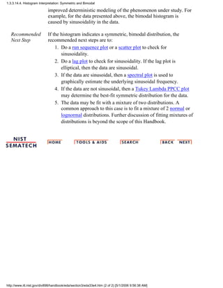 improved deterministic modeling of the phenomenon under study. For
example, for the data presented above, the bimodal histogram is
caused by sinusoidality in the data.
Recommended
Next Step
If the histogram indicates a symmetric, bimodal distribution, the
recommended next steps are to:
Do a run sequence plot or a scatter plot to check for
sinusoidality.
1.
Do a lag plot to check for sinusoidality. If the lag plot is
elliptical, then the data are sinusoidal.
2.
If the data are sinusoidal, then a spectral plot is used to
graphically estimate the underlying sinusoidal frequency.
3.
If the data are not sinusoidal, then a Tukey Lambda PPCC plot
may determine the best-fit symmetric distribution for the data.
4.
The data may be fit with a mixture of two distributions. A
common approach to this case is to fit a mixture of 2 normal or
lognormal distributions. Further discussion of fitting mixtures of
distributions is beyond the scope of this Handbook.
5.
1.3.3.14.4. Histogram Interpretation: Symmetric and Bimodal
http://www.itl.nist.gov/div898/handbook/eda/section3/eda33e4.htm (2 of 2) [5/1/2006 9:56:38 AM]
 