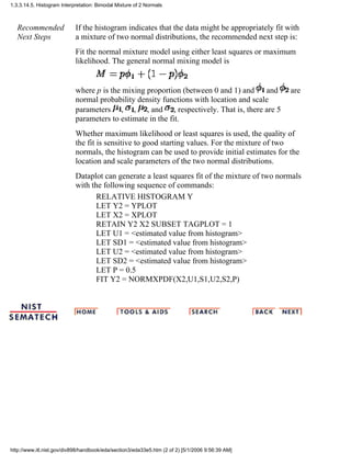 Recommended
Next Steps
If the histogram indicates that the data might be appropriately fit with
a mixture of two normal distributions, the recommended next step is:
Fit the normal mixture model using either least squares or maximum
likelihood. The general normal mixing model is
where p is the mixing proportion (between 0 and 1) and and are
normal probability density functions with location and scale
parameters , , , and , respectively. That is, there are 5
parameters to estimate in the fit.
Whether maximum likelihood or least squares is used, the quality of
the fit is sensitive to good starting values. For the mixture of two
normals, the histogram can be used to provide initial estimates for the
location and scale parameters of the two normal distributions.
Dataplot can generate a least squares fit of the mixture of two normals
with the following sequence of commands:
RELATIVE HISTOGRAM Y
LET Y2 = YPLOT
LET X2 = XPLOT
RETAIN Y2 X2 SUBSET TAGPLOT = 1
LET U1 = <estimated value from histogram>
LET SD1 = <estimated value from histogram>
LET U2 = <estimated value from histogram>
LET SD2 = <estimated value from histogram>
LET P = 0.5
FIT Y2 = NORMXPDF(X2,U1,S1,U2,S2,P)
1.3.3.14.5. Histogram Interpretation: Bimodal Mixture of 2 Normals
http://www.itl.nist.gov/div898/handbook/eda/section3/eda33e5.htm (2 of 2) [5/1/2006 9:56:39 AM]
 