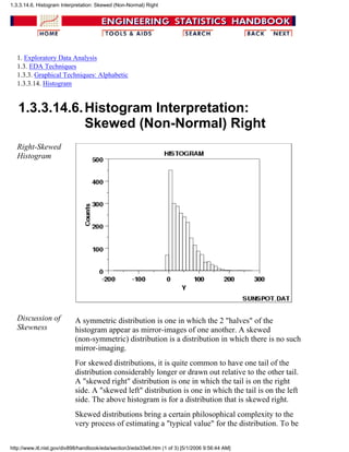 1. Exploratory Data Analysis
1.3. EDA Techniques
1.3.3. Graphical Techniques: Alphabetic
1.3.3.14. Histogram
1.3.3.14.6.Histogram Interpretation:
Skewed (Non-Normal) Right
Right-Skewed
Histogram
Discussion of
Skewness
A symmetric distribution is one in which the 2 "halves" of the
histogram appear as mirror-images of one another. A skewed
(non-symmetric) distribution is a distribution in which there is no such
mirror-imaging.
For skewed distributions, it is quite common to have one tail of the
distribution considerably longer or drawn out relative to the other tail.
A "skewed right" distribution is one in which the tail is on the right
side. A "skewed left" distribution is one in which the tail is on the left
side. The above histogram is for a distribution that is skewed right.
Skewed distributions bring a certain philosophical complexity to the
very process of estimating a "typical value" for the distribution. To be
1.3.3.14.6. Histogram Interpretation: Skewed (Non-Normal) Right
http://www.itl.nist.gov/div898/handbook/eda/section3/eda33e6.htm (1 of 3) [5/1/2006 9:56:44 AM]
 