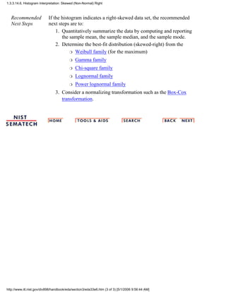 Recommended
Next Steps
If the histogram indicates a right-skewed data set, the recommended
next steps are to:
Quantitatively summarize the data by computing and reporting
the sample mean, the sample median, and the sample mode.
1.
Determine the best-fit distribution (skewed-right) from the
Weibull family (for the maximum)r
Gamma familyr
Chi-square familyr
Lognormal familyr
Power lognormal familyr
2.
Consider a normalizing transformation such as the Box-Cox
transformation.
3.
1.3.3.14.6. Histogram Interpretation: Skewed (Non-Normal) Right
http://www.itl.nist.gov/div898/handbook/eda/section3/eda33e6.htm (3 of 3) [5/1/2006 9:56:44 AM]
 