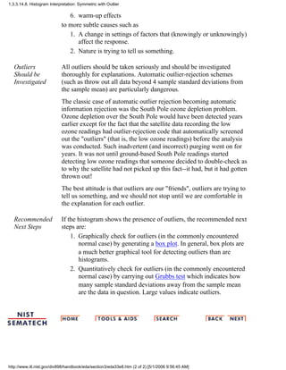 warm-up effects6.
to more subtle causes such as
A change in settings of factors that (knowingly or unknowingly)
affect the response.
1.
Nature is trying to tell us something.2.
Outliers
Should be
Investigated
All outliers should be taken seriously and should be investigated
thoroughly for explanations. Automatic outlier-rejection schemes
(such as throw out all data beyond 4 sample standard deviations from
the sample mean) are particularly dangerous.
The classic case of automatic outlier rejection becoming automatic
information rejection was the South Pole ozone depletion problem.
Ozone depletion over the South Pole would have been detected years
earlier except for the fact that the satellite data recording the low
ozone readings had outlier-rejection code that automatically screened
out the "outliers" (that is, the low ozone readings) before the analysis
was conducted. Such inadvertent (and incorrect) purging went on for
years. It was not until ground-based South Pole readings started
detecting low ozone readings that someone decided to double-check as
to why the satellite had not picked up this fact--it had, but it had gotten
thrown out!
The best attitude is that outliers are our "friends", outliers are trying to
tell us something, and we should not stop until we are comfortable in
the explanation for each outlier.
Recommended
Next Steps
If the histogram shows the presence of outliers, the recommended next
steps are:
Graphically check for outliers (in the commonly encountered
normal case) by generating a box plot. In general, box plots are
a much better graphical tool for detecting outliers than are
histograms.
1.
Quantitatively check for outliers (in the commonly encountered
normal case) by carrying out Grubbs test which indicates how
many sample standard deviations away from the sample mean
are the data in question. Large values indicate outliers.
2.
1.3.3.14.8. Histogram Interpretation: Symmetric with Outlier
http://www.itl.nist.gov/div898/handbook/eda/section3/eda33e8.htm (2 of 2) [5/1/2006 9:56:45 AM]
 