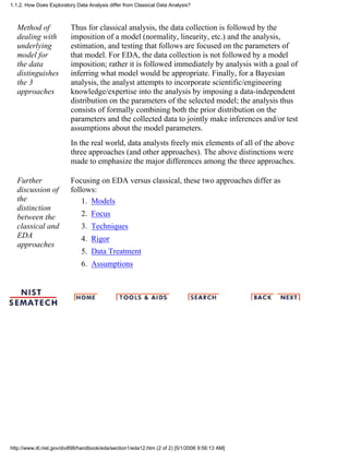 Method of
dealing with
underlying
model for
the data
distinguishes
the 3
approaches
Thus for classical analysis, the data collection is followed by the
imposition of a model (normality, linearity, etc.) and the analysis,
estimation, and testing that follows are focused on the parameters of
that model. For EDA, the data collection is not followed by a model
imposition; rather it is followed immediately by analysis with a goal of
inferring what model would be appropriate. Finally, for a Bayesian
analysis, the analyst attempts to incorporate scientific/engineering
knowledge/expertise into the analysis by imposing a data-independent
distribution on the parameters of the selected model; the analysis thus
consists of formally combining both the prior distribution on the
parameters and the collected data to jointly make inferences and/or test
assumptions about the model parameters.
In the real world, data analysts freely mix elements of all of the above
three approaches (and other approaches). The above distinctions were
made to emphasize the major differences among the three approaches.
Further
discussion of
the
distinction
between the
classical and
EDA
approaches
Focusing on EDA versus classical, these two approaches differ as
follows:
Models1.
Focus2.
Techniques3.
Rigor4.
Data Treatment5.
Assumptions6.
1.1.2. How Does Exploratory Data Analysis differ from Classical Data Analysis?
http://www.itl.nist.gov/div898/handbook/eda/section1/eda12.htm (2 of 2) [5/1/2006 9:56:13 AM]
 
