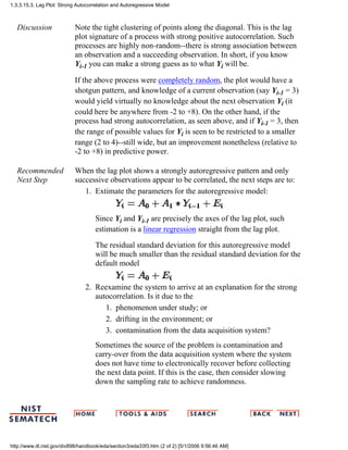 Discussion Note the tight clustering of points along the diagonal. This is the lag
plot signature of a process with strong positive autocorrelation. Such
processes are highly non-random--there is strong association between
an observation and a succeeding observation. In short, if you know
Yi-1 you can make a strong guess as to what Yi will be.
If the above process were completely random, the plot would have a
shotgun pattern, and knowledge of a current observation (say Yi-1 = 3)
would yield virtually no knowledge about the next observation Yi (it
could here be anywhere from -2 to +8). On the other hand, if the
process had strong autocorrelation, as seen above, and if Yi-1 = 3, then
the range of possible values for Yi is seen to be restricted to a smaller
range (2 to 4)--still wide, but an improvement nonetheless (relative to
-2 to +8) in predictive power.
Recommended
Next Step
When the lag plot shows a strongly autoregressive pattern and only
successive observations appear to be correlated, the next steps are to:
Extimate the parameters for the autoregressive model:
Since Yi and Yi-1 are precisely the axes of the lag plot, such
estimation is a linear regression straight from the lag plot.
The residual standard deviation for this autoregressive model
will be much smaller than the residual standard deviation for the
default model
1.
Reexamine the system to arrive at an explanation for the strong
autocorrelation. Is it due to the
phenomenon under study; or1.
drifting in the environment; or2.
contamination from the data acquisition system?3.
Sometimes the source of the problem is contamination and
carry-over from the data acquisition system where the system
does not have time to electronically recover before collecting
the next data point. If this is the case, then consider slowing
down the sampling rate to achieve randomness.
2.
1.3.3.15.3. Lag Plot: Strong Autocorrelation and Autoregressive Model
http://www.itl.nist.gov/div898/handbook/eda/section3/eda33f3.htm (2 of 2) [5/1/2006 9:56:46 AM]
 