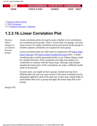 1. Exploratory Data Analysis
1.3. EDA Techniques
1.3.3. Graphical Techniques: Alphabetic
1.3.3.16.Linear Correlation Plot
Purpose:
Detect
changes in
correlation
between
groups
Linear correlation plots are used to assess whether or not correlations
are consistent across groups. That is, if your data is in groups, you may
want to know if a single correlation can be used across all the groups or
whether separate correlations are required for each group.
Linear correlation plots are often used in conjunction with linear slope,
linear intercept, and linear residual standard deviation plots. A linear
correlation plot could be generated intially to see if linear fitting would
be a fruitful direction. If the correlations are high, this implies it is
worthwhile to continue with the linear slope, intercept, and residual
standard deviation plots. If the correlations are weak, a different model
needs to be pursued.
In some cases, you might not have groups. Instead you may have
different data sets and you want to know if the same correlation can be
adequately applied to each of the data sets. In this case, simply think of
each distinct data set as a group and apply the linear slope plot as for
groups.
Sample Plot
1.3.3.16. Linear Correlation Plot
http://www.itl.nist.gov/div898/handbook/eda/section3/eda33g.htm (1 of 3) [5/1/2006 9:56:47 AM]
 