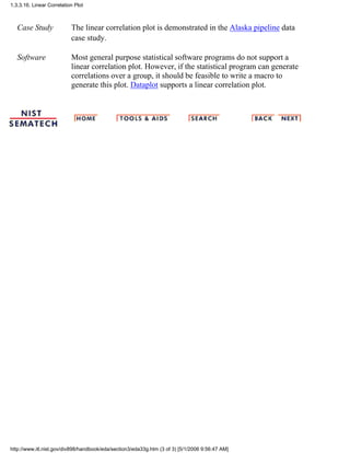 Case Study The linear correlation plot is demonstrated in the Alaska pipeline data
case study.
Software Most general purpose statistical software programs do not support a
linear correlation plot. However, if the statistical program can generate
correlations over a group, it should be feasible to write a macro to
generate this plot. Dataplot supports a linear correlation plot.
1.3.3.16. Linear Correlation Plot
http://www.itl.nist.gov/div898/handbook/eda/section3/eda33g.htm (3 of 3) [5/1/2006 9:56:47 AM]
 
