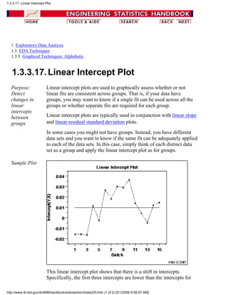 1. Exploratory Data Analysis
1.3. EDA Techniques
1.3.3. Graphical Techniques: Alphabetic
1.3.3.17.Linear Intercept Plot
Purpose:
Detect
changes in
linear
intercepts
between
groups
Linear intercept plots are used to graphically assess whether or not
linear fits are consistent across groups. That is, if your data have
groups, you may want to know if a single fit can be used across all the
groups or whether separate fits are required for each group.
Linear intercept plots are typically used in conjunction with linear slope
and linear residual standard deviation plots.
In some cases you might not have groups. Instead, you have different
data sets and you want to know if the same fit can be adequately applied
to each of the data sets. In this case, simply think of each distinct data
set as a group and apply the linear intercept plot as for groups.
Sample Plot
This linear intercept plot shows that there is a shift in intercepts.
Specifically, the first three intercepts are lower than the intercepts for
1.3.3.17. Linear Intercept Plot
http://www.itl.nist.gov/div898/handbook/eda/section3/eda33h.htm (1 of 2) [5/1/2006 9:56:47 AM]
 