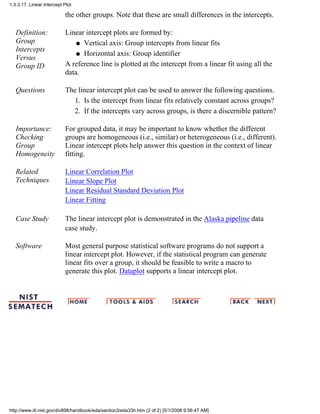 the other groups. Note that these are small differences in the intercepts.
Definition:
Group
Intercepts
Versus
Group ID
Linear intercept plots are formed by:
Vertical axis: Group intercepts from linear fitsq
Horizontal axis: Group identifierq
A reference line is plotted at the intercept from a linear fit using all the
data.
Questions The linear intercept plot can be used to answer the following questions.
Is the intercept from linear fits relatively constant across groups?1.
If the intercepts vary across groups, is there a discernible pattern?2.
Importance:
Checking
Group
Homogeneity
For grouped data, it may be important to know whether the different
groups are homogeneous (i.e., similar) or heterogeneous (i.e., different).
Linear intercept plots help answer this question in the context of linear
fitting.
Related
Techniques
Linear Correlation Plot
Linear Slope Plot
Linear Residual Standard Deviation Plot
Linear Fitting
Case Study The linear intercept plot is demonstrated in the Alaska pipeline data
case study.
Software Most general purpose statistical software programs do not support a
linear intercept plot. However, if the statistical program can generate
linear fits over a group, it should be feasible to write a macro to
generate this plot. Dataplot supports a linear intercept plot.
1.3.3.17. Linear Intercept Plot
http://www.itl.nist.gov/div898/handbook/eda/section3/eda33h.htm (2 of 2) [5/1/2006 9:56:47 AM]
 