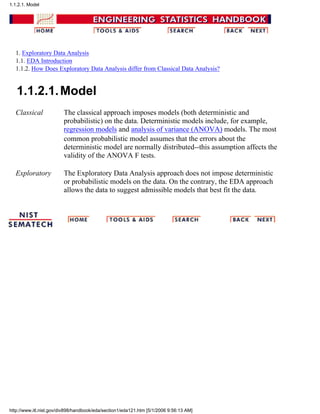 1. Exploratory Data Analysis
1.1. EDA Introduction
1.1.2. How Does Exploratory Data Analysis differ from Classical Data Analysis?
1.1.2.1.Model
Classical The classical approach imposes models (both deterministic and
probabilistic) on the data. Deterministic models include, for example,
regression models and analysis of variance (ANOVA) models. The most
common probabilistic model assumes that the errors about the
deterministic model are normally distributed--this assumption affects the
validity of the ANOVA F tests.
Exploratory The Exploratory Data Analysis approach does not impose deterministic
or probabilistic models on the data. On the contrary, the EDA approach
allows the data to suggest admissible models that best fit the data.
1.1.2.1. Model
http://www.itl.nist.gov/div898/handbook/eda/section1/eda121.htm [5/1/2006 9:56:13 AM]
 
