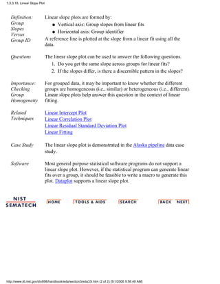 Definition:
Group
Slopes
Versus
Group ID
Linear slope plots are formed by:
Vertical axis: Group slopes from linear fitsq
Horizontal axis: Group identifierq
A reference line is plotted at the slope from a linear fit using all the
data.
Questions The linear slope plot can be used to answer the following questions.
Do you get the same slope across groups for linear fits?1.
If the slopes differ, is there a discernible pattern in the slopes?2.
Importance:
Checking
Group
Homogeneity
For grouped data, it may be important to know whether the different
groups are homogeneous (i.e., similar) or heterogeneous (i.e., different).
Linear slope plots help answer this question in the context of linear
fitting.
Related
Techniques
Linear Intercept Plot
Linear Correlation Plot
Linear Residual Standard Deviation Plot
Linear Fitting
Case Study The linear slope plot is demonstrated in the Alaska pipeline data case
study.
Software Most general purpose statistical software programs do not support a
linear slope plot. However, if the statistical program can generate linear
fits over a group, it should be feasible to write a macro to generate this
plot. Dataplot supports a linear slope plot.
1.3.3.18. Linear Slope Plot
http://www.itl.nist.gov/div898/handbook/eda/section3/eda33i.htm (2 of 2) [5/1/2006 9:56:48 AM]
 