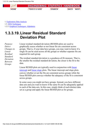 1. Exploratory Data Analysis
1.3. EDA Techniques
1.3.3. Graphical Techniques: Alphabetic
1.3.3.19.Linear Residual Standard
Deviation Plot
Purpose:
Detect
Changes in
Linear
Residual
Standard
Deviation
Between
Groups
Linear residual standard deviation (RESSD) plots are used to
graphically assess whether or not linear fits are consistent across
groups. That is, if your data have groups, you may want to know if a
single fit can be used across all the groups or whether separate fits are
required for each group.
The residual standard deviation is a goodness-of-fit measure. That is,
the smaller the residual standard deviation, the closer is the fit to the
data.
Linear RESSD plots are typically used in conjunction with linear
intercept and linear slope plots. The linear intercept and slope plots
convey whether or not the fits are consistent across groups while the
linear RESSD plot conveys whether the adequacy of the fit is consistent
across groups.
In some cases you might not have groups. Instead, you have different
data sets and you want to know if the same fit can be adequately applied
to each of the data sets. In this case, simply think of each distinct data
set as a group and apply the linear RESSD plot as for groups.
1.3.3.19. Linear Residual Standard Deviation Plot
http://www.itl.nist.gov/div898/handbook/eda/section3/eda33j.htm (1 of 3) [5/1/2006 9:56:48 AM]
 