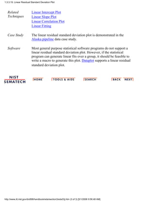 Related
Techniques
Linear Intercept Plot
Linear Slope Plot
Linear Correlation Plot
Linear Fitting
Case Study The linear residual standard deviation plot is demonstrated in the
Alaska pipeline data case study.
Software Most general purpose statistical software programs do not support a
linear residual standard deviation plot. However, if the statistical
program can generate linear fits over a group, it should be feasible to
write a macro to generate this plot. Dataplot supports a linear residual
standard deviation plot.
1.3.3.19. Linear Residual Standard Deviation Plot
http://www.itl.nist.gov/div898/handbook/eda/section3/eda33j.htm (3 of 3) [5/1/2006 9:56:48 AM]
 