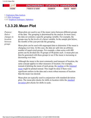 1. Exploratory Data Analysis
1.3. EDA Techniques
1.3.3. Graphical Techniques: Alphabetic
1.3.3.20.Mean Plot
Purpose:
Detect
changes in
location
between
groups
Mean plots are used to see if the mean varies between different groups
of the data. The grouping is determined by the analyst. In most cases,
the data set contains a specific grouping variable. For example, the
groups may be the levels of a factor variable. In the sample plot below,
the months of the year provide the grouping.
Mean plots can be used with ungrouped data to determine if the mean is
changing over time. In this case, the data are split into an arbitrary
number of equal-sized groups. For example, a data series with 400
points can be divided into 10 groups of 40 points each. A mean plot can
then be generated with these groups to see if the mean is increasing or
decreasing over time.
Although the mean is the most commonly used measure of location, the
same concept applies to other measures of location. For example,
instead of plotting the mean of each group, the median or the trimmed
mean might be plotted instead. This might be done if there were
significant outliers in the data and a more robust measure of location
than the mean was desired.
Mean plots are typically used in conjunction with standard deviation
plots. The mean plot checks for shifts in location while the standard
deviation plot checks for shifts in scale.
1.3.3.20. Mean Plot
http://www.itl.nist.gov/div898/handbook/eda/section3/eda33k.htm (1 of 3) [5/1/2006 9:56:48 AM]
 