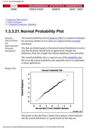 1. Exploratory Data Analysis
1.3. EDA Techniques
1.3.3. Graphical Techniques: Alphabetic
1.3.3.21.Normal Probability Plot
Purpose:
Check If Data
Are
Approximately
Normally
Distributed
The normal probability plot (Chambers 1983) is a graphical technique
for assessing whether or not a data set is approximately normally
distributed.
The data are plotted against a theoretical normal distribution in such a
way that the points should form an approximate straight line.
Departures from this straight line indicate departures from normality.
The normal probability plot is a special case of the probability plot.
We cover the normal probability plot separately due to its importance
in many applications.
Sample Plot
The points on this plot form a nearly linear pattern, which indicates
that the normal distribution is a good model for this data set.
1.3.3.21. Normal Probability Plot
http://www.itl.nist.gov/div898/handbook/eda/section3/eda33l.htm (1 of 3) [5/1/2006 9:56:49 AM]
 