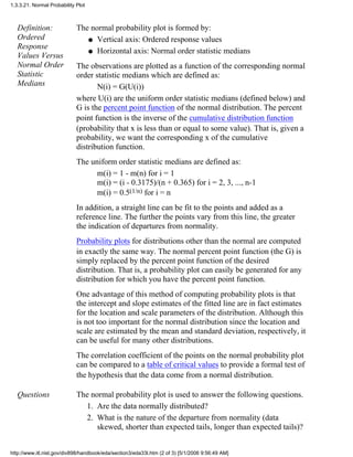Definition:
Ordered
Response
Values Versus
Normal Order
Statistic
Medians
The normal probability plot is formed by:
Vertical axis: Ordered response valuesq
Horizontal axis: Normal order statistic mediansq
The observations are plotted as a function of the corresponding normal
order statistic medians which are defined as:
N(i) = G(U(i))
where U(i) are the uniform order statistic medians (defined below) and
G is the percent point function of the normal distribution. The percent
point function is the inverse of the cumulative distribution function
(probability that x is less than or equal to some value). That is, given a
probability, we want the corresponding x of the cumulative
distribution function.
The uniform order statistic medians are defined as:
m(i) = 1 - m(n) for i = 1
m(i) = (i - 0.3175)/(n + 0.365) for i = 2, 3, ..., n-1
m(i) = 0.5(1/n) for i = n
In addition, a straight line can be fit to the points and added as a
reference line. The further the points vary from this line, the greater
the indication of departures from normality.
Probability plots for distributions other than the normal are computed
in exactly the same way. The normal percent point function (the G) is
simply replaced by the percent point function of the desired
distribution. That is, a probability plot can easily be generated for any
distribution for which you have the percent point function.
One advantage of this method of computing probability plots is that
the intercept and slope estimates of the fitted line are in fact estimates
for the location and scale parameters of the distribution. Although this
is not too important for the normal distribution since the location and
scale are estimated by the mean and standard deviation, respectively, it
can be useful for many other distributions.
The correlation coefficient of the points on the normal probability plot
can be compared to a table of critical values to provide a formal test of
the hypothesis that the data come from a normal distribution.
Questions The normal probability plot is used to answer the following questions.
Are the data normally distributed?1.
What is the nature of the departure from normality (data
skewed, shorter than expected tails, longer than expected tails)?
2.
1.3.3.21. Normal Probability Plot
http://www.itl.nist.gov/div898/handbook/eda/section3/eda33l.htm (2 of 3) [5/1/2006 9:56:49 AM]
 