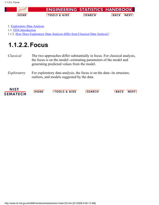 1. Exploratory Data Analysis
1.1. EDA Introduction
1.1.2. How Does Exploratory Data Analysis differ from Classical Data Analysis?
1.1.2.2.Focus
Classical The two approaches differ substantially in focus. For classical analysis,
the focus is on the model--estimating parameters of the model and
generating predicted values from the model.
Exploratory For exploratory data analysis, the focus is on the data--its structure,
outliers, and models suggested by the data.
1.1.2.2. Focus
http://www.itl.nist.gov/div898/handbook/eda/section1/eda122.htm [5/1/2006 9:56:13 AM]
 