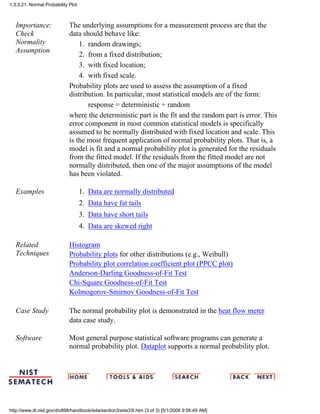 Importance:
Check
Normality
Assumption
The underlying assumptions for a measurement process are that the
data should behave like:
random drawings;1.
from a fixed distribution;2.
with fixed location;3.
with fixed scale.4.
Probability plots are used to assess the assumption of a fixed
distribution. In particular, most statistical models are of the form:
response = deterministic + random
where the deterministic part is the fit and the random part is error. This
error component in most common statistical models is specifically
assumed to be normally distributed with fixed location and scale. This
is the most frequent application of normal probability plots. That is, a
model is fit and a normal probability plot is generated for the residuals
from the fitted model. If the residuals from the fitted model are not
normally distributed, then one of the major assumptions of the model
has been violated.
Examples Data are normally distributed1.
Data have fat tails2.
Data have short tails3.
Data are skewed right4.
Related
Techniques
Histogram
Probability plots for other distributions (e.g., Weibull)
Probability plot correlation coefficient plot (PPCC plot)
Anderson-Darling Goodness-of-Fit Test
Chi-Square Goodness-of-Fit Test
Kolmogorov-Smirnov Goodness-of-Fit Test
Case Study The normal probability plot is demonstrated in the heat flow meter
data case study.
Software Most general purpose statistical software programs can generate a
normal probability plot. Dataplot supports a normal probability plot.
1.3.3.21. Normal Probability Plot
http://www.itl.nist.gov/div898/handbook/eda/section3/eda33l.htm (3 of 3) [5/1/2006 9:56:49 AM]
 