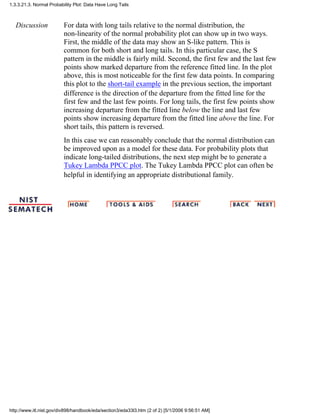 Discussion For data with long tails relative to the normal distribution, the
non-linearity of the normal probability plot can show up in two ways.
First, the middle of the data may show an S-like pattern. This is
common for both short and long tails. In this particular case, the S
pattern in the middle is fairly mild. Second, the first few and the last few
points show marked departure from the reference fitted line. In the plot
above, this is most noticeable for the first few data points. In comparing
this plot to the short-tail example in the previous section, the important
difference is the direction of the departure from the fitted line for the
first few and the last few points. For long tails, the first few points show
increasing departure from the fitted line below the line and last few
points show increasing departure from the fitted line above the line. For
short tails, this pattern is reversed.
In this case we can reasonably conclude that the normal distribution can
be improved upon as a model for these data. For probability plots that
indicate long-tailed distributions, the next step might be to generate a
Tukey Lambda PPCC plot. The Tukey Lambda PPCC plot can often be
helpful in identifying an appropriate distributional family.
1.3.3.21.3. Normal Probability Plot: Data Have Long Tails
http://www.itl.nist.gov/div898/handbook/eda/section3/eda33l3.htm (2 of 2) [5/1/2006 9:56:51 AM]
 