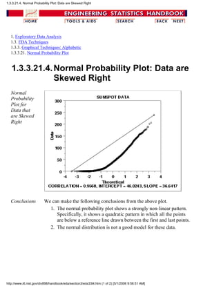 1. Exploratory Data Analysis
1.3. EDA Techniques
1.3.3. Graphical Techniques: Alphabetic
1.3.3.21. Normal Probability Plot
1.3.3.21.4.Normal Probability Plot: Data are
Skewed Right
Normal
Probability
Plot for
Data that
are Skewed
Right
Conclusions We can make the following conclusions from the above plot.
The normal probability plot shows a strongly non-linear pattern.
Specifically, it shows a quadratic pattern in which all the points
are below a reference line drawn between the first and last points.
1.
The normal distribution is not a good model for these data.2.
1.3.3.21.4. Normal Probability Plot: Data are Skewed Right
http://www.itl.nist.gov/div898/handbook/eda/section3/eda33l4.htm (1 of 2) [5/1/2006 9:56:51 AM]
 